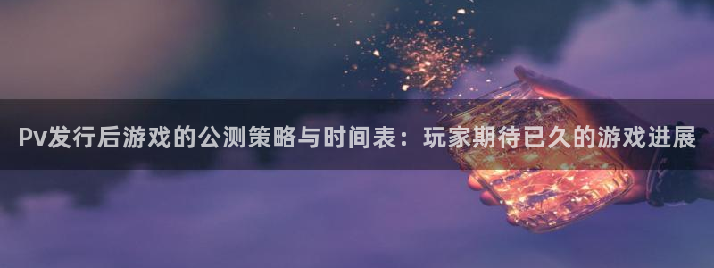 杏耀电子商务有限公司地址：Pv发行后游戏的公测策略与时间表：玩家期待已久的游戏进展
