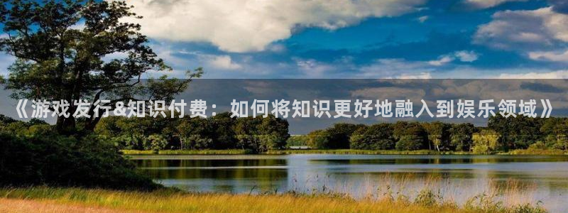 杏耀官网注册平台官网：《游戏发行&知识付费：如何将知识更好地融入到娱乐领域》